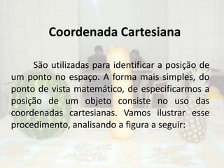 Coordenada Cartesiana	São utilizadas para identificar a posição de um ponto no espaço. A forma mais simples, do ponto de vista matemático, de especificarmos a posição de um objeto consiste no uso das coordenadas cartesianas. Vamos ilustrar esse procedimento, analisando a figura a seguir: