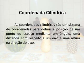 Coordenada CilíndricaAs coordenadas cilíndricas são um sistema de coordenadas para definir a posição de um ponto do espaço mediante um ângulo, uma distância com respeito a um eixo e uma altura na direção do eixo. 