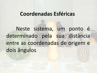 Coordenadas Esféricas	Neste sistema, um ponto é determinado pela sua distância entre as coordenadas de origem e dois ângulos.