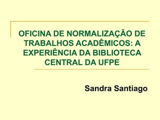 OFICINA DE NORMALIZAÇÃO DE
TRABALHOS ACADÊMICOS: A
EXPERIÊNCIA DA BIBLIOTECA
CENTRAL DA UFPE
Sandra Santiago
 
