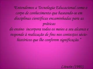 "Entendemos a Tecnologia Educacional como o
corpo de conhecimento que baseando-se em
disciplinas científicas encaminhadas para as
práticas
do ensino incorpora todos os meios a seu alcance e
responde à realização de fins nos contextos sócio-
históricos que lhe conferem significação.”
Litwin (1993)
 