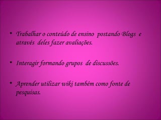 • Trabalhar o conteúdo de ensino postando Blogs e
através deles fazer avaliações.
• Interagir formando grupos de discussões.
• Aprender utilizar wiki também como fonte de
pesquisas.
 