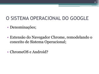 O SISTEMA OPERACIONAL DO GOOGLE
• Denominações;
• Extensão do Navegador Chrome, remodelando o
conceito de Sistema Operacional;
• ChromeOS e Android?
2
 