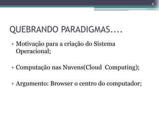 QUEBRANDO PARADIGMAS....
• Motivação para a criação do Sistema
Operacional;
• Computação nas Nuvens(Cloud Computing);
• Argumento: Browser o centro do computador;
4
 