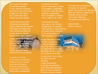 Se a casa é de pobre,
É chamada popular!
É uma casa tão pequena
Que mal se dar para morar,
É paga em vinte anos
Se o pobre fizer plano
Talvez se possa quitar.
A casa feita para o rico
Chamaremos palacete,
Outros chamam de mansão
Feita após um balancete,
Com dinheiro de desvios
E sem nenhum desafio
Pois é roubo para "cacete".
A casa do pobre é feita
Com produto de segunda,
Madeira não vale nada
E a telha é vagabunda,
Na primeira enxurrada
Talvez seja derrubada
Deixando marca profunda.
A estrutura da casa
Que foi feita para o pobre,
Foi simples e fragilizada
E não tem nada de nobre,
Apenas o necessário
Para completar o cenário
Pois o salário não cobre
A estrutura da casa
Que para o rico foi feita,
Exageraram nos gastos
Pois querem a coisa perfeita,
Às vezes ficam indecisos
E provocam prejuízos
Nas finanças e na receita
A casa de pobre é feita
Sempre na periferia,
Longe da facilidade
Que aqui alguns queria,
Vai depender de favores
Daqueles donos e autores
Dos projectos que faria
A casa do rico é feita
Com produtos de primeira,
Madeira só usa as nobres
As portas de Cerejeira,
Com finos acabamentos
Encontrados no momento
Pago pela a roubalheira.
A casa para o rico é feita
Em área que tem
nobreza,
Longe da periferia
Separado da pobreza,
Com toda infra-estrutura
Bem no meio da fartura
Pois ele só quer moleza.
Foi esse meu pensamento
A respeito do assunto,
Quem não gostou me desculpe
Mas não 5posso chegar junto,
Acredite nessa crença
Pois existe diferença
Até quando são defuntos.
(08/12/2005)
(Roberto Ribeiro)
 