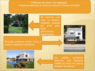 Práticas de lazer nos espaços
Podemos desfrutar do meio envolvente à nossa habitação
Se tivermos uma
casa na floresta,
podemos passear
por entre esta,
fazer
caminhadas,
piqueniques…
Na praia, podemos correr, nadar e
praticar desportos aquáticos.
Na cidade, podemos
desfrutar dos espaços
verdes ao redor da casa e
também da piscina.
 