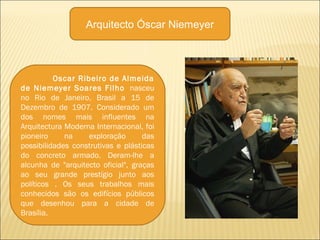 Oscar Ribeiro de Almeida
de Niemeyer Soares Filho nasceu
no Rio de Janeiro, Brasil a 15 de
Dezembro de 1907. Considerado um
dos nomes mais influentes na
Arquitectura Moderna Internacional, foi
pioneiro na exploração das
possibilidades construtivas e plásticas
do concreto armado. Deram-lhe a
alcunha de "arquitecto oficial", graças
ao seu grande prestígio junto aos
políticos . Os seus trabalhos mais
conhecidos são os edifícios públicos
que desenhou para a cidade de
Brasília.
Arquitecto Óscar Niemeyer
 