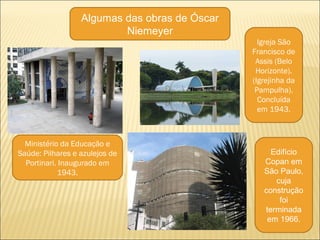 Algumas das obras de Óscar
Niemeyer
Ministério da Educação e
Saúde: Pilhares e azulejos de
Portinari. Inaugurado em
1943.
Igreja São
Francisco de
Assis (Belo
Horizonte).
(Igrejinha da
Pampulha).
Concluída
em 1943.
Edifício
Copan em
São Paulo,
cuja
construção
foi
terminada
em 1966.
 