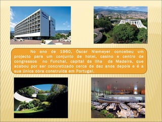No ano de 1960, Óscar Niemeyer concebeu um
projecto para um conjunto de hotel, casino e centro de
congressos no Funchal, capital da Ilha da Madeira, que
acabou por ser concretizado cerca de dez anos depois e é a
sua única obra construída em Portugal.
 