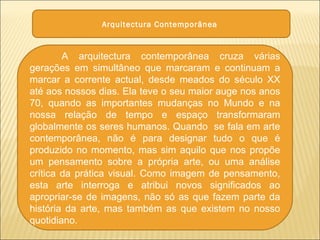 Arquitectura Contemporânea
A arquitectura contemporânea cruza várias
gerações em simultâneo que marcaram e continuam a
marcar a corrente actual, desde meados do século XX
até aos nossos dias. Ela teve o seu maior auge nos anos
70, quando as importantes mudanças no Mundo e na
nossa relação de tempo e espaço transformaram
globalmente os seres humanos. Quando se fala em arte
contemporânea, não é para designar tudo o que é
produzido no momento, mas sim aquilo que nos propõe
um pensamento sobre a própria arte, ou uma análise
crítica da prática visual. Como imagem de pensamento,
esta arte interroga e atribui novos significados ao
apropriar-se de imagens, não só as que fazem parte da
história da arte, mas também as que existem no nosso
quotidiano.
 
