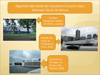 Algumas das obras do Arquitecto Eduardo Elísio
Machado Souto de Moura
Pavilhão
Serpentine Gallery
em 2005, Londres
Estação de
metro da
Trindade no
Porto, 2007
Pavilhão de
Portugal, no
Parque das
Nações 1998
 
