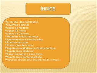 Evolução das Habitações
Cavernas e Grutas
Casas de Madeira
Casas de Pedra
Casas de Cimento
Materiais industrializados
Apartamentos e arranha-céus
Praticas de Lazer
Nossa casa de sonho
Arquitectura Moderna e Contemporânea
Arquitectura Moderna
Óscar Niemeyer e suas Obras
Arquitectura Contemporânea
Arquitecto Eduardo Elísio Machado Souto de Moura
 