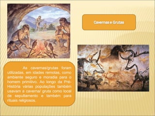 As cavernas/grutas foram
utilizadas, em idades remotas, como
ambiente seguro e moradia para o
homem primitivo. Ao longo da Pré-
História várias populações também
usavam a caverna/ gruta como local
de sepultamento e também para
rituais religiosos.
 