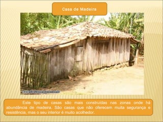 Este tipo de casas são mais construídas nas zonas onde há
abundância de madeira. São casas que não oferecem muita segurança e
resistência, mas o seu interior é muito acolhedor.
Casa de Madeira
 