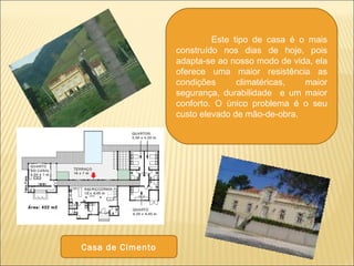 Este tipo de casa é o mais
construído nos dias de hoje, pois
adapta-se ao nosso modo de vida, ela
oferece uma maior resistência as
condições climatéricas, maior
segurança, durabilidade e um maior
conforto. O único problema é o seu
custo elevado de mão-de-obra.
Casa de Cimento
 