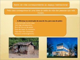 Estilo de vida correspondente ao espaço habitacional
Pela casa conseguimos ter uma ideia do estilo de vida das pessoas que nela
moram.
A diferença na construção da casa do rico, para casa do pobre
Na construção duma casa.
Vem logo panejamento,
Se é de rico ou de pobre
Que vão fazer no momento
Veja aqui meu camarada
Provoca constrangimento.
 