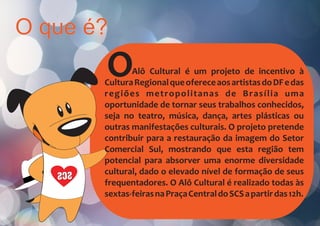 O que é?
SCS
OAlô Cultural é um projeto de incentivo à
CulturaRegionalqueofereceaosartistasdoDFedas
regiões metropolitanas de Brasília uma
oportunidade de tornar seus trabalhos conhecidos,
seja no teatro, música, dança, artes plásticas ou
outras manifestações culturais. O projeto pretende
contribuir para a restauração da imagem do Setor
Comercial Sul, mostrando que esta região tem
potencial para absorver uma enorme diversidade
cultural, dado o elevado nível de formação de seus
frequentadores. O Alô Cultural é realizado todas às
sextas-feirasnaPraçaCentraldoSCSapartirdas12h.
 