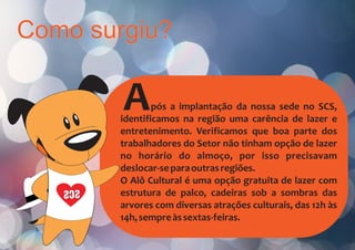 Como surgiu?
SCS
pós a implantação da nossa sede no SCS,
identificamos na região uma carência de lazer e
entretenimento. Verificamos que boa parte dos
trabalhadores do Setor não tinham opção de lazer
no horário do almoço, por isso precisavam
deslocar-separaoutrasregiões.
O Alô Cultural é uma opção gratuita de lazer com
estrutura de palco, cadeiras sob a sombras das
arvores com diversas atrações culturais, das 12h às
14h,sempreàssextas-feiras.
A
 