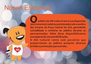 Nossa Estrutura
Opúblico de Alô Cultural tem à sua disposição
300(trezentas)cadeirasposicionadassobasombra
das arvores da Praça Central do SCS, garantindo
comodidade e conforto ao público durante as
apresentações. Além disso disponibilizamos
exemplaresdoJoranalAlôBrasília.
O Alô Cultural conta com parceiros que
proporcionam ao público presente diversos
brindesepromoçõesparasorteio.
SCS
 