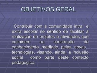 OBJETIVOS GERALOBJETIVOS GERAL
Contribuir com a comunidade intra eContribuir com a comunidade intra e
extra escolar no sentido de facilitar aextra escolar no sentido de facilitar a
realização de projetos e atividades querealização de projetos e atividades que
culminem na construção doculminem na construção do
conhecimento mediado pelas novasconhecimento mediado pelas novas
tecnologias, visando, ainda, a inclusãotecnologias, visando, ainda, a inclusão
social como parte deste contextosocial como parte deste contexto
pedagógico.pedagógico.
 