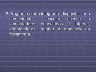  Programa aluno integrado- disponibilizar àPrograma aluno integrado- disponibilizar à
comunidade escolar acesso acomunidade escolar acesso a
computadores conectados à Internet,computadores conectados à Internet,
orientando-os quanto ao manuseio daorientando-os quanto ao manuseio da
ferramenta.ferramenta.
 