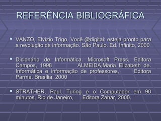 REFERÊNCIA BIBLIOGRÁFICAREFERÊNCIA BIBLIOGRÁFICA
 VANZO, Elvízio Trigo. Você @digital: esteja pronto paraVANZO, Elvízio Trigo. Você @digital: esteja pronto para
a revolução da informação. São Paulo. Ed. Infinito, 2000a revolução da informação. São Paulo. Ed. Infinito, 2000
 Dicionário de Informática. Microsoft Press. EditoraDicionário de Informática. Microsoft Press. Editora
Campos, 1998 ALMEIDA,Maria Elizabeth de.Campos, 1998 ALMEIDA,Maria Elizabeth de.
Informática e informação de professores, EditoraInformática e informação de professores, Editora
Parma, Brasília, 2000Parma, Brasília, 2000
 STRATHER, Paul. Turing e o Computador em 90STRATHER, Paul. Turing e o Computador em 90
minutos, Rio de Janeiro, Editora Zahar, 2000.minutos, Rio de Janeiro, Editora Zahar, 2000.
 