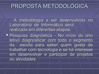 PROPOSTA METODOLÓGICAPROPOSTA METODOLÓGICA
A metodologia a ser desenvolvida noA metodologia a ser desenvolvida no
Laboratório de Informática seráLaboratório de Informática será
realizada em diferentes etapas:realizada em diferentes etapas:
 Pesquisa diagnóstica - No início do anoPesquisa diagnóstica - No início do ano
letivo diagnosticar com todo o segmentoletivo diagnosticar com todo o segmento
da escola para saber quem gosta deda escola para saber quem gosta de
trabalhar com tecnologia e se há interessetrabalhar com tecnologia e se há interesse
em desenvolver e participar de projetosem desenvolver e participar de projetos
ou atividades.ou atividades.
 
