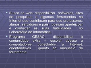 Busca na web- disponibilizar softwares, sitesBusca na web- disponibilizar softwares, sites
de pesquisas e algumas ferramentas nade pesquisas e algumas ferramentas na
Internet que contribuam para que professores,Internet que contribuam para que professores,
alunos, servidores e pais possam aperfeiçoaralunos, servidores e pais possam aperfeiçoar
e conhecer as suas habilidades noe conhecer as suas habilidades no
Laboratório de Informática.Laboratório de Informática.
 Programa GESAC- disponibilizar àPrograma GESAC- disponibilizar à
comunidade extra – escolar acesso acomunidade extra – escolar acesso a
computadores conectados à Internet,computadores conectados à Internet,
orientando-os quanto ao manuseio daorientando-os quanto ao manuseio da
ferramenta.ferramenta.
 