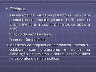  Oficinas:Oficinas:
De informática básica na plataforma Linux paraDe informática básica na plataforma Linux para
a comunidade escolar (alunos de 5ª série aoa comunidade escolar (alunos de 5ª série ao
Ensino Médio e a Eja, funcionários de apoio eEnsino Médio e a Eja, funcionários de apoio e
pais)pais)
Criação de e-mail e blogs.Criação de e-mail e blogs.
Tecendo ComentáriosTecendo Comentários
Elaboração de projetos de informática Educativa-Elaboração de projetos de informática Educativa-
colaborar com professores e alunos nacolaborar com professores e alunos na
elaboração de projetos a serem desenvolvidoselaboração de projetos a serem desenvolvidos
no Laboratório de Informática.no Laboratório de Informática.
 