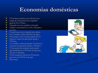 Economias domésticasEconomias domésticas
 •• Uma bacia sanitária com válvula com oUma bacia sanitária com válvula com o
 tempo de acionamento de 6 segundostempo de acionamento de 6 segundos
 gasta de 10 a 14 litros.gasta de 10 a 14 litros.
 •• Jogando no vaso sanitário você podeJogando no vaso sanitário você pode
 entupir o encanamento e o lixo volta para aentupir o encanamento e o lixo volta para a
 sua casa.sua casa.
 •• Lavar louça, com a torneira meio abertaLavar louça, com a torneira meio aberta
 em 15 minutos, utiliza 243 litros de água.em 15 minutos, utiliza 243 litros de água.
 •• No tanque, com a torneira aberta por 15No tanque, com a torneira aberta por 15
 minutos, o gasto de água pode chegar aminutos, o gasto de água pode chegar a
 279 litros279 litros
 •• Ao molhar as plantas durante 10 minutos oAo molhar as plantas durante 10 minutos o
 consumo de água pode chegar a 186 litros.consumo de água pode chegar a 186 litros.
 •• Uma piscina de tamanho médio perdeUma piscina de tamanho médio perde
 aproximadamente 3.785 litros de água poraproximadamente 3.785 litros de água por
 mês por evaporação.mês por evaporação.
 •• Uma mangueira aberta por 30 minutosUma mangueira aberta por 30 minutos
 gasta cerca de 500 litros de água.gasta cerca de 500 litros de água.
 EconomiasEconomias
 