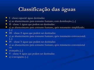 Classificação das águasClassificação das águas
 I - classe especial: águas destinadas:I - classe especial: águas destinadas:
 a) ao abastecimento para consumo humano, com desinfecção; [...]a) ao abastecimento para consumo humano, com desinfecção; [...]
 II - classe 1: águas que podem ser destinadas:II - classe 1: águas que podem ser destinadas:
 a) ao abastecimento para consumo humano, após tratamento simplificado;a) ao abastecimento para consumo humano, após tratamento simplificado;
[...][...]
 III - classe 2: águas que podem ser destinadas:III - classe 2: águas que podem ser destinadas:
 a) ao abastecimento para consumo humano, após tratamento convencional;a) ao abastecimento para consumo humano, após tratamento convencional;
[...][...]
 IV - classe 3: águas que podem ser destinadas:IV - classe 3: águas que podem ser destinadas:
 a) ao abastecimento para consumo humano, após tratamento convencionala) ao abastecimento para consumo humano, após tratamento convencional
ouou
 avançado; [...]avançado; [...]
 V - classe 4: águas que podem ser destinadas:V - classe 4: águas que podem ser destinadas:
 a) à navegação; [...]a) à navegação; [...]
 