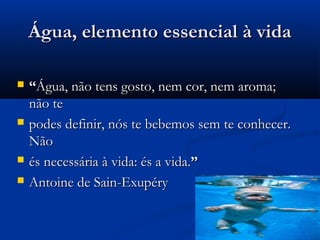Água, elemento essencial à vidaÁgua, elemento essencial à vida
 ““Água, não tens gosto, nem cor, nem aroma;Água, não tens gosto, nem cor, nem aroma;
não tenão te
 podes definir, nós te bebemos sem te conhecer.podes definir, nós te bebemos sem te conhecer.
NãoNão
 és necessária à vida: és a vida.és necessária à vida: és a vida.””
 Antoine de Sain-ExupéryAntoine de Sain-Exupéry
 