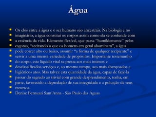 ÁguaÁgua
 Os elos entre a água e o ser humano são ancestrais. Na biologia e noOs elos entre a água e o ser humano são ancestrais. Na biologia e no
 imaginário, a água constitui os corpos assim como ela se confunde comimaginário, a água constitui os corpos assim como ela se confunde com
 a essência da vida. Elemento flexível, que passa “humildemente” pelosa essência da vida. Elemento flexível, que passa “humildemente” pelos
 esgotos, “aceitando o que os homens em geral abominam”, a águaesgotos, “aceitando o que os homens em geral abominam”, a água
 pode correr alto ou baixo, assumir “a forma de qualquer recipiente” epode correr alto ou baixo, assumir “a forma de qualquer recipiente” e
 servir a uma imensa variedade de propósitos. Importante testemunhoservir a uma imensa variedade de propósitos. Importante testemunho
 do corpo, este líquido vital se presta aos mais íntimos edo corpo, este líquido vital se presta aos mais íntimos e
 desclassificados serviços e, ao mesmo tempo, aos mais abençoados edesclassificados serviços e, ao mesmo tempo, aos mais abençoados e
 higiênicos atos. Mas talvez esta quantidade da água, capaz de fazê-lahigiênicos atos. Mas talvez esta quantidade da água, capaz de fazê-la
 passar do sagrado ao trivial com grande desprendimento, tenha, empassar do sagrado ao trivial com grande desprendimento, tenha, em
 parte, favorecido a depredação de sua integridade e a poluição de seusparte, favorecido a depredação de sua integridade e a poluição de seus
 recursos.recursos.
 Denise Bernuzzi Sant’Anna - São Paulo das ÁguasDenise Bernuzzi Sant’Anna - São Paulo das Águas
 