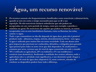 Água, um recurso renovávelÁgua, um recurso renovável
 Os recursos naturais são frequentemente classificados como renováveis e nãorenováveis,Os recursos naturais são frequentemente classificados como renováveis e nãorenováveis,
 quando se tem em conta o tempo necessário para que se dê a suaquando se tem em conta o tempo necessário para que se dê a sua
 reposição. Os não-renováveis incluem substâncias que não podem serreposição. Os não-renováveis incluem substâncias que não podem ser
 recuperadas em um curto período de tempo, como por exemplo o petróleo erecuperadas em um curto período de tempo, como por exemplo o petróleo e
 minérios em geral. Os renováveis são aqueles que podem se renovar, ou seremminérios em geral. Os renováveis são aqueles que podem se renovar, ou serem
 recuperados com ou sem interferência humana, como as florestas, luz solar,recuperados com ou sem interferência humana, como as florestas, luz solar,
 ventos e a água.ventos e a água.
 Tudo o que consumimos no dia-dia depende da água doce, pois não é possívelTudo o que consumimos no dia-dia depende da água doce, pois não é possível
 produzir nada - alimentos, roupas, móveis, eletrodomésticos, livros - sem água.produzir nada - alimentos, roupas, móveis, eletrodomésticos, livros - sem água.
 A água é utilizada para muitos fins em nossa sociedade. Cada um desses usosA água é utilizada para muitos fins em nossa sociedade. Cada um desses usos
 gera impactos que precisam ser conhecidos, debatidos e mitigados para garantirgera impactos que precisam ser conhecidos, debatidos e mitigados para garantir
 água potável para todos os seres vivos que dela dependem. Se analisarmos oágua potável para todos os seres vivos que dela dependem. Se analisarmos o
 consumo por setor, veremos que do total da água consumida em todo o mundoconsumo por setor, veremos que do total da água consumida em todo o mundo
 70% é utilizada na agricultura, 25% na indústria e 5% nas residências e70% é utilizada na agricultura, 25% na indústria e 5% nas residências e
 comércio (uso doméstico). Analisando a realidade dos centros urbanos, onde acomércio (uso doméstico). Analisando a realidade dos centros urbanos, onde a
 agricultura não é a atividade mais significativa, o uso doméstico pode chegar aagricultura não é a atividade mais significativa, o uso doméstico pode chegar a
 quase 80% do total da água doce disponível. E, neste contexto, atitudes dequase 80% do total da água doce disponível. E, neste contexto, atitudes de
 combate ao desperdício podem fazer toda a diferença.combate ao desperdício podem fazer toda a diferença.
 