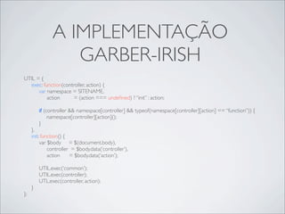 A IMPLEMENTAÇÃO
                  GARBER-IRISH
UTIL = {
  exec: function(controller, action) {
      var namespace = SITENAME,
          action     = (action === undeﬁned) ? “init” : action;

         if (controller && namespace[controller] && typeof(namespace[controller][action] == “function”)) {
              namespace[controller][action]();
         }
     },
     init: function() {
          var $body = $(document.body),
              controller = $body.data(‘controller’),
              action    = $body.data(‘action’);

         UTIL.exec(‘common’);
         UTIL.exec(controller);
         UTL.exec(controller, action);
     }
};
 