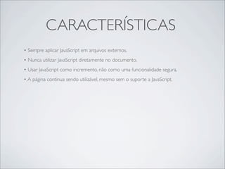 CARACTERÍSTICAS
• Sempre aplicar JavaScript em arquivos externos.
• Nunca utilizar JavaScript diretamente no documento.
• Usar JavaScript como incremento, não como uma funcionalidade segura.
• A página continua sendo utilizável, mesmo sem o suporte a JavaScript.
 