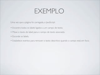 EXEMPLO
Uma vez que a página foi carregada, o JavaScript:

• Encontra todos os labels ligados a um campo de texto.
• Move o texto do label para o campo de texto associado.
• Esconde os labels.
• Estabelece eventos para remover o texto descritivo quando o campo está em foco.
 