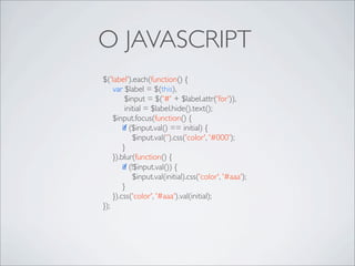 O JAVASCRIPT
$('label').each(function() {
	

 var $label = $(this),
	

       $input = $('#' + $label.attr('for')),
	

       initial = $label.hide().text();
	

 $input.focus(function() {
	

 	

 if ($input.val() == initial) {
	

 	

 	

 $input.val(‘’).css('color', '#000');
	

 	

 }
	

 }).blur(function() {
	

 	

 if (!$input.val()) {
	

 	

 	

 $input.val(initial).css('color', '#aaa');
	

 	

 }
	

 }).css('color', '#aaa').val(initial);
});
 