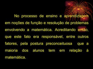 No processo de ensino e aprendizagem em noções de função e resolução de problemas envolvendo a matemática. Acreditando então, que este fato era responsável, entre outros fatores, pela postura preconceituosa  que a maioria dos alunos tem em relação à matemática. 