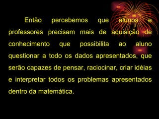 Então percebemos que alunos e professores precisam mais de aquisição de conhecimento que possibilita ao aluno questionar a todo os dados apresentados, que serão capazes de pensar, raciocinar, criar idéias e interpretar todos os problemas apresentados dentro da matemática. 