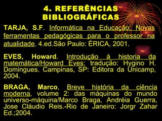 4. REFERÊNCIAS BIBLIOGRÁFICAS TARJA, S.F .  Informática na Educação: Novas ferramentas pedagógicas para o professor na atualidade . 4.ed.São Paulo: ÉRICA, 2001. EVES, Howard .  Introdução à historia da matemática/Howard Eves ; tradução: Hygino H. Domingues. Campinas, SP: Editora da Unicamp, 2004. BRAGA, Marco ,  Breve história da ciência moderna , volume 2: das máquinas do mundo universo-máquina/Marco Braga, Andréia Guerra, Jose Cláudio Reis.-Rio de Janeiro: Jorgr Zahar Ed.;2004. 