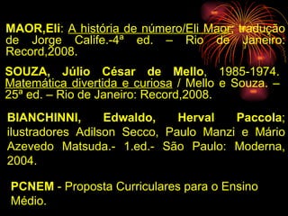 MAOR,Eli :  A história de número/Eli Maor ; tradução de Jorge Calife.-4ª ed. – Rio de Janeiro: Record,2008. SOUZA, Júlio César de Mello , 1985-1974.  Matemática divertida e curiosa  / Mello e Souza. – 25ª ed. – Rio de Janeiro: Record,2008. BIANCHINNI, Edwaldo, Herval Paccola ; ilustradores Adilson Secco, Paulo Manzi e Mário Azevedo Matsuda.- 1.ed.- São Paulo: Moderna, 2004. PCNEM  - Proposta Curriculares para o Ensino Médio. 