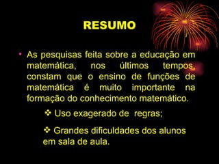 RESUMO As pesquisas feita sobre a educação em matemática, nos últimos tempos, constam que o ensino de funções de matemática é muito importante na formação do conhecimento matemático . Uso exagerado de  regras; Grandes dificuldades dos alunos  em sala de aula. 