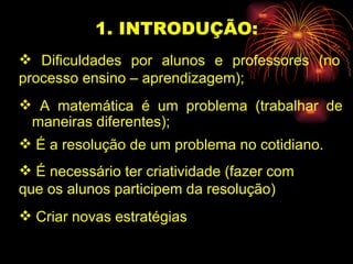 1. INTRODUÇÃO: A matemática é um problema (trabalhar de maneiras diferentes); Dificuldades por alunos e professores (no processo ensino – aprendizagem); É a resolução de um problema no cotidiano. É necessário ter criatividade (fazer com  que os alunos participem da resolução) Criar novas estratégias 