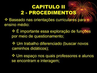 CAPITULO II 2 - PROCEDIMENTOS Baseado nas orientações curriculares para o  ensino médio: É importante essa exploração de funções  por meio de questionamento; Um trabalho diferenciado (buscar novos  caminhos didáticos); Um espaço nos quais professores e alunos  se encontram e interagem; 