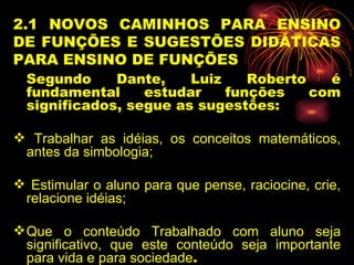 2.1 NOVOS CAMINHOS PARA ENSINO DE FUNÇÕES E SUGESTÕES DIDÁTICAS PARA ENSINO DE FUNÇÕES Segundo Dante, Luiz Roberto é fundamental estudar funções com significados, segue as sugestões: Trabalhar as idéias, os conceitos matemáticos, antes da simbologia; Estimular o aluno para que pense, raciocine, crie, relacione idéias; Que o conteúdo Trabalhado com aluno seja significativo, que este conteúdo seja importante para vida e para sociedade . 
