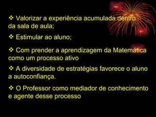 Valorizar a experiência acumulada dentro  da sala de aula; Estimular ao aluno; Com prender a aprendizagem da Matemática  como um processo ativo A diversidade de estratégias favorece o aluno  a autoconfiança. O Professor como mediador de conhecimento  e agente desse processo  