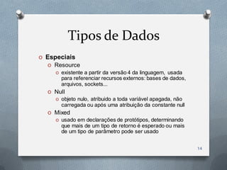 Tipos de Dados
O Especiais
  O Resource
     O existente a partir da versão 4 da linguagem, usada
       para referenciar recursos externos: bases de dados,
       arquivos, sockets...
  O Null
     O objeto nulo, atribuido a toda variável apagada, não
       carregada ou após uma atribuição da constante null
  O Mixed
     O usado em declarações de protótipos, determinando
       que mais de um tipo de retorno é esperado ou mais
       de um tipo de parâmetro pode ser usado


                                                             14
 