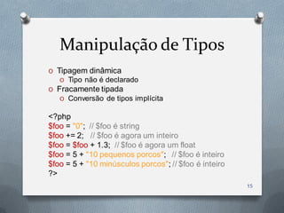 Manipulação de Tipos
O Tipagem dinâmica
   O Tipo não é declarado
O Fracamente tipada
   O Conversão de tipos implícita

<?php
$foo = "0"; // $foo é string
$foo += 2; // $foo é agora um inteiro
$foo = $foo + 1.3; // $foo é agora um float
$foo = 5 + "10 pequenos porcos"; // $foo é inteiro
$foo = 5 + "10 minúsculos porcos"; // $foo é inteiro
?>
                                                       15
 