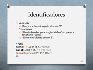 Identificadores
O Variáveis
   O Sempre antecedido pelo símbolo “$”.
O Constantes
   O São declaradas pela função “define” ou palavra
     reservada “const”.
   O São referenciadas sem o “$”.

<?php
define(“PI”, 3.1415); // normal
const RAIO = 35; // > PHP 5.3
$circunferencia = 2 * PI * RAIO;
?>
                                                      16
 